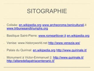 SITOGRAPHIE 
Colisée: en.wikipedia.org www.archeoroma.beniculturali.it 
www.tribunesandtriumphs.org 
Basilique Saint-Pierre: www.romeartlover.it en.wikipedia.org 
Venise: www.historyworld.net http://www.venezia.ws/ 
Palais du Quirinal: en.wikipedia.org http://www.quirinale.it/ 
Monument à Victor-Emmanuel ||: http://www.quirinale.it/ 
http://altaredellapatriacentenario.it/ 
 