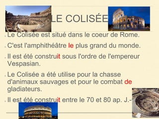 LE COLISÉE 
Le Colisée est situé dans le coeur de Rome. 
C'est l'amphithéâtre le plus grand du monde. 
Il est été construit sous l'ordre de l'empereur 
Vespasian. 
Le Colisée a été utilise pour la chasse 
d'animaux sauvages et pour le combat de 
gladiateurs. 
Il est été construit entre le 70 et 80 ap. J.-C. 
 