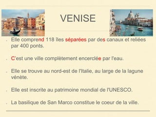 VENISE 
Elle comprend 118 îles séparées par des canaux et reliées 
par 400 ponts. 
C’est une ville complètement encerclée par l'eau. 
Elle se trouve au nord-est de l'Italie, au large de la lagune 
vénète. 
Elle est inscrite au patrimoine mondial de l'UNESCO. 
La basilique de San Marco constitue le coeur de la ville. 
 