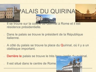 PALAIS DU QUIRINAL 
Il se trouve sur la colline du Quirinal à Rome et il est 
résidence présidentielle. 
Dans le palais se trouve le président de la République 
italienne. 
A côté du palais se trouve la place du Quirinal, où il y a un 
obélisque important. 
Derrière le palais se trouve le très beau jardin du quirinal. 
Il est situé dans le centre de Rome. 
 