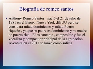Biografia de romeo santos
● Anthony Romeo Santos , nació el 21 de julio de
1981 en el Bronx ,Nueva York ,EEUU pero se
considera mitad dominicano y mitad Puerto
riqueño , ya que su padre es dominicano y su madre
de puerto rico . El es cantante , compositor y fue el
vocalista y compositor principal de la agrupación
Aventura en el 2011 se lanzo como solista
 