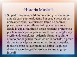 Historia Musical
● Su padre era un albañil dominicano y su madre un
ama de casa puertorriqueña. Por eso, a pesar de ser
norteamericano, se considera latino de corazón,
puesto que creció influenciado por esta cultura
desde la cuna. Manifestó desde pequeño preferencia
por la música, participando en el coro de la iglesia y
escribiendo canciones. Además siempre se sintió
atraído por el género melódico de la bachata, a pesar
de que en esa época no era un estilo muy popular,
incluso dentro de la comunidad latina. Se puede
destacar en su biografía, sus inicios con el grupo
juvenil
 