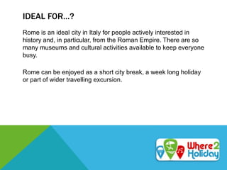 IDEAL FOR…?
Rome is an ideal city in Italy for people actively interested in
history and, in particular, from the Roman Empire. There are so
many museums and cultural activities available to keep everyone
busy.
Rome can be enjoyed as a short city break, a week long holiday
or part of wider travelling excursion.
 