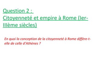 Question 2 :
Citoyenneté et empire à Rome (Ier-
IIIème siècles)
En quoi la conception de la citoyenneté à Rome diffère-t-
elle de celle d’Athènes ?
 