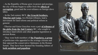 - As the Republic of Rome grew in power and prestige,
the city of Rome began to suffer from the effects of
corruption, greed and the over-reliance on foreign slave
labor.
- In the 2nd century BCE, the Gracchi brothers,
Tiberius and Gaius, two Roman tribunes, lead a
movement for land reform and political reform in
general.
-Tiberius and Gaius Gracchus were a pair of tribunes of
the plebs from the 2nd Century BC, who sought to
introduce land reform and other populist legislation in
ancient Rome.
- They were both members of the Populares, a group
of politicians who appealed to the average citizens and
that opposed the conservative Optimates in the Roman
Senate. They have been deemed the founding fathers of
both socialism and populism.
 