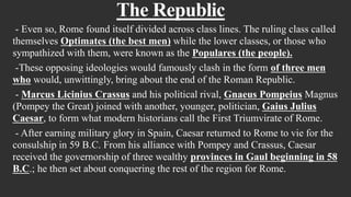 The Republic
- Even so, Rome found itself divided across class lines. The ruling class called
themselves Optimates (the best men) while the lower classes, or those who
sympathized with them, were known as the Populares (the people).
-These opposing ideologies would famously clash in the form of three men
who would, unwittingly, bring about the end of the Roman Republic.
- Marcus Licinius Crassus and his political rival, Gnaeus Pompeius Magnus
(Pompey the Great) joined with another, younger, politician, Gaius Julius
Caesar, to form what modern historians call the First Triumvirate of Rome.
- After earning military glory in Spain, Caesar returned to Rome to vie for the
consulship in 59 B.C. From his alliance with Pompey and Crassus, Caesar
received the governorship of three wealthy provinces in Gaul beginning in 58
B.C.; he then set about conquering the rest of the region for Rome.
 