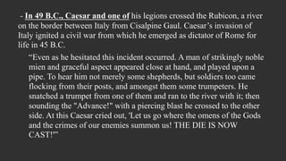 - In 49 B.C., Caesar and one of his legions crossed the Rubicon, a river
on the border between Italy from Cisalpine Gaul. Caesar’s invasion of
Italy ignited a civil war from which he emerged as dictator of Rome for
life in 45 B.C.
“Even as he hesitated this incident occurred. A man of strikingly noble
mien and graceful aspect appeared close at hand, and played upon a
pipe. To hear him not merely some shepherds, but soldiers too came
flocking from their posts, and amongst them some trumpeters. He
snatched a trumpet from one of them and ran to the river with it; then
sounding the "Advance!" with a piercing blast he crossed to the other
side. At this Caesar cried out, 'Let us go where the omens of the Gods
and the crimes of our enemies summon us! THE DIE IS NOW
CAST!'”
 