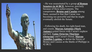 - He was assassinated by a group of Roman
Senators in 44 BCE, however, precisely
because of these achievements. The
conspirators, Brutus and Cassius among
them, seemed to fear that Caesar was
becoming too powerful and that he might
eventually abolish the Senate.
- Following his death, his right-hand man,
and cousin, Marcus Antonius (Mark
Antony) joined forces with Caesar's nephew
and heir, Gaius Octavius Thurinus
(Octavian) and Caesar's friend, Marcus
Aemilius Lepidus, to defeat the forces of
Brutus and Cassius at the Battle of Phillippi in
42 BCE.
 