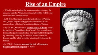 Rise of an Empire
- With Octavian leading the western provinces, Antony the
east, and Lepidus Africa, tensions developed by 36 B.C. and
the triumvirate soon dissolved.
-In 31 B.C., Octavian triumped over the forces of Antony
and Queen Cleopatra of Egypt (also rumored to be the
onetime lover of Julius Caesar) in the Battle of Actium.
-- By 29 B.C., Octavian was the sole leader of Rome and all
its provinces. To avoid meeting Caesar’s fate, he made sure
to make his position as absolute ruler acceptable to the public
by apparently restoring the political institutions of the
Roman republic while in reality retaining all real power for
himself.
- In 27 B.C., Octavian assumed the title of Augustus,
becoming the first emperor of Rome.
 