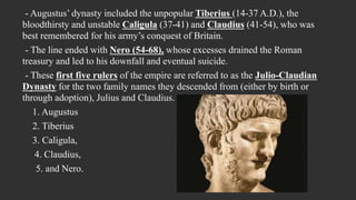 - Augustus’ dynasty included the unpopular Tiberius (14-37 A.D.), the
bloodthirsty and unstable Caligula (37-41) and Claudius (41-54), who was
best remembered for his army’s conquest of Britain.
- The line ended with Nero (54-68), whose excesses drained the Roman
treasury and led to his downfall and eventual suicide.
- These first five rulers of the empire are referred to as the Julio-Claudian
Dynasty for the two family names they descended from (either by birth or
through adoption), Julius and Claudius.
1. Augustus
2. Tiberius
3. Caligula,
4. Claudius,
5. and Nero.
 