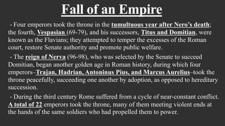 Fall of an Empire
- Four emperors took the throne in the tumultuous year after Nero’s death;
the fourth, Vespasian (69-79), and his successors, Titus and Domitian, were
known as the Flavians; they attempted to temper the excesses of the Roman
court, restore Senate authority and promote public welfare.
- The reign of Nerva (96-98), who was selected by the Senate to succeed
Domitian, began another golden age in Roman history, during which four
emperors–Trajan, Hadrian, Antoninus Pius, and Marcus Aurelius–took the
throne peacefully, succeeding one another by adoption, as opposed to hereditary
succession.
- During the third century Rome suffered from a cycle of near-constant conflict.
A total of 22 emperors took the throne, many of them meeting violent ends at
the hands of the same soldiers who had propelled them to power.
 