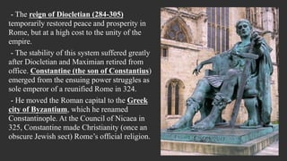 - The reign of Diocletian (284-305)
temporarily restored peace and prosperity in
Rome, but at a high cost to the unity of the
empire.
- The stability of this system suffered greatly
after Diocletian and Maximian retired from
office. Constantine (the son of Constantius)
emerged from the ensuing power struggles as
sole emperor of a reunified Rome in 324.
- He moved the Roman capital to the Greek
city of Byzantium, which he renamed
Constantinople. At the Council of Nicaea in
325, Constantine made Christianity (once an
obscure Jewish sect) Rome’s official religion.
 