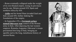 - Rome eventually collapsed under the weight
of its own bloated empire, losing its provinces
one by one: Britain around 410; Spain and
northern Africa by 430.
- Attila and his brutal Huns invaded Gaul and
Italy around 450, further shaking the
foundations of the empire.
- In September 476, a Germanic prince
named Odovacar won control of the Roman
army in Italy. After deposing the last western
emperor, Romulus Augustus, Odovacar’s troops
proclaimed him king of Italy, bringing an
ignoble end to the long, tumultuous history of
ancient Rome.
 