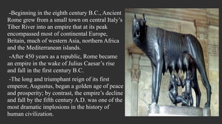 -Beginning in the eighth century B.C., Ancient
Rome grew from a small town on central Italy’s
Tiber River into an empire that at its peak
encompassed most of continental Europe,
Britain, much of western Asia, northern Africa
and the Mediterranean islands.
-After 450 years as a republic, Rome became
an empire in the wake of Julius Caesar’s rise
and fall in the first century B.C.
-The long and triumphant reign of its first
emperor, Augustus, began a golden age of peace
and prosperity; by contrast, the empire’s decline
and fall by the fifth century A.D. was one of the
most dramatic implosions in the history of
human civilization.
 