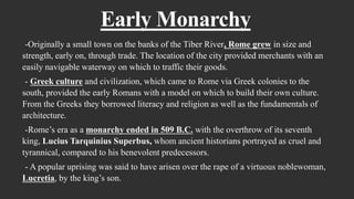 Early Monarchy
-Originally a small town on the banks of the Tiber River, Rome grew in size and
strength, early on, through trade. The location of the city provided merchants with an
easily navigable waterway on which to traffic their goods.
- Greek culture and civilization, which came to Rome via Greek colonies to the
south, provided the early Romans with a model on which to build their own culture.
From the Greeks they borrowed literacy and religion as well as the fundamentals of
architecture.
-Rome’s era as a monarchy ended in 509 B.C. with the overthrow of its seventh
king, Lucius Tarquinius Superbus, whom ancient historians portrayed as cruel and
tyrannical, compared to his benevolent predecessors.
- A popular uprising was said to have arisen over the rape of a virtuous noblewoman,
Lucretia, by the king’s son.
 