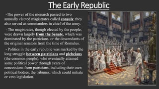 The Early Republic
-The power of the monarch passed to two
annually elected magistrates called consuls; they
also served as commanders in chief of the army.
- The magistrates, though elected by the people,
were drawn largely from the Senate, which was
dominated by the patricians, or the descendants of
the original senators from the time of Romulus.
- Politics in the early republic was marked by the
long struggle between patricians and plebeians
(the common people), who eventually attained
some political power through years of
concessions from patricians, including their own
political bodies, the tribunes, which could initiate
or veto legislation.
 