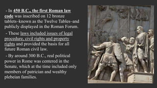- In 450 B.C., the first Roman law
code was inscribed on 12 bronze
tablets–known as the Twelve Tables–and
publicly displayed in the Roman Forum.
- These laws included issues of legal
procedure, civil rights and property
rights and provided the basis for all
future Roman civil law.
- By around 300 B.C., real political
power in Rome was centered in the
Senate, which at the time included only
members of patrician and wealthy
plebeian families.
 
