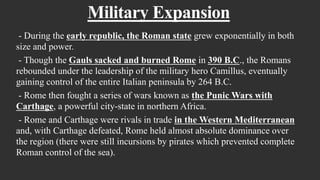 Military Expansion
- During the early republic, the Roman state grew exponentially in both
size and power.
- Though the Gauls sacked and burned Rome in 390 B.C., the Romans
rebounded under the leadership of the military hero Camillus, eventually
gaining control of the entire Italian peninsula by 264 B.C.
- Rome then fought a series of wars known as the Punic Wars with
Carthage, a powerful city-state in northern Africa.
- Rome and Carthage were rivals in trade in the Western Mediterranean
and, with Carthage defeated, Rome held almost absolute dominance over
the region (there were still incursions by pirates which prevented complete
Roman control of the sea).
 