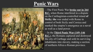 Punic Wars
- The First Punic War broke out in 264
B.C. when Rome interfered in a dispute
on the Carthaginian-controlled island of
Sicily; the war ended with Rome in
control of both Sicily and Corsica and
marked the empire’s emergence as a naval
as well as a land power.
- In the Third Punic War (149–146
B.C.), the Romans captured and destroyed
the city of Carthage and sold its surviving
inhabitants into slavery, making a section
of northern Africa a Roman province.
 