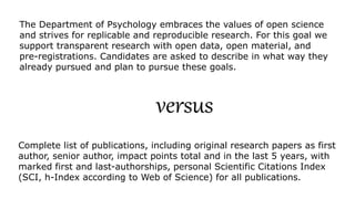 The Department of Psychology embraces the values of open science
and strives for replicable and reproducible research. For this goal we
support transparent research with open data, open material, and
pre-registrations. Candidates are asked to describe in what way they
already pursued and plan to pursue these goals.
Complete list of publications, including original research papers as first
author, senior author, impact points total and in the last 5 years, with
marked first and last-authorships, personal Scientific Citations Index
(SCI, h-Index according to Web of Science) for all publications.
versus
 