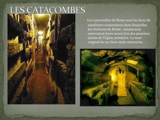 Les catacombes de Rome sont les lieux de
sépultures souterraines dans lesquelles
les chrétiens de Rome, notamment,
enterraient leurs morts lors des premiers
siècles de l'Église primitive. Le nom
original de ces lieux était cœmeteria.
 