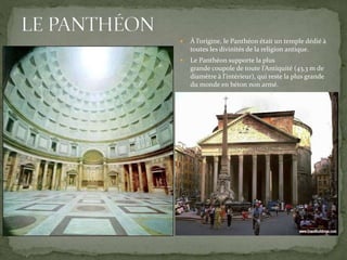  À l’origine, le Panthéon était un temple dédié à
toutes les divinités de la religion antique.
 Le Panthéon supporte la plus
grande coupole de toute l’Antiquité (43,3 m de
diamètre à l'intérieur), qui reste la plus grande
du monde en béton non armé.
 