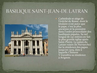 Cathédrale et siège de
l'évêché de Rome, dont le
titulaire n'est autre que
le pape, c'est la plus
ancienne et la première
dans l'ordre protocolaire des
basiliques papales. Sa nef
longue de 130 mètres en fait
la plus grande église après
Saint-Pierre. Le palais du
Latran voisin (le Patriarcho)
fut la résidence des papes
jusqu'en 1309, date à
laquelle Clément
V transféra sa résidence
à Avignon.
 