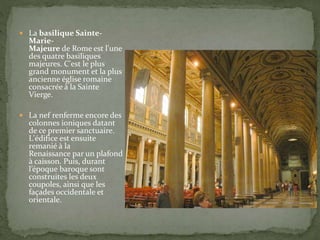  La basilique Sainte-
Marie-
Majeure de Rome est l'une
des quatre basiliques
majeures. C'est le plus
grand monument et la plus
ancienne église romaine
consacrée à la Sainte
Vierge.
 La nef renferme encore des
colonnes ioniques datant
de ce premier sanctuaire.
L'édifice est ensuite
remanié à la
Renaissance par un plafond
à caisson. Puis, durant
l’époque baroque sont
construites les deux
coupoles, ainsi que les
façades occidentale et
orientale.
 
