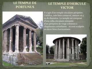 LE TEMPLE DE
PORTUNUS
LE TEMPLE D’HERCULE
VICTOR
Il s’agit d’un temple circulaire périptère.
L’édifice, très bien conservé, mesure 16,5
m de diamètre. Le temple est composé
d’une cella circulaire entourée
d’un périptère de vingt colonnes à
chapiteaux corinthiens et sont sculptés
en deux blocs horizontaux.
 