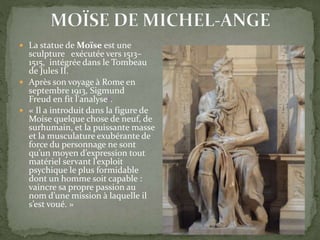  La statue de Moïse est une
sculpture exécutée vers 1513–
1515, intégrée dans le Tombeau
de Jules II.
 Après son voyage à Rome en
septembre 1913, Sigmund
Freud en fit l'analyse2.
 « Il a introduit dans la figure de
Moise quelque chose de neuf, de
surhumain, et la puissante masse
et la musculature exubérante de
force du personnage ne sont
qu’un moyen d’expression tout
matériel servant l’exploit
psychique le plus formidable
dont un homme soit capable :
vaincre sa propre passion au
nom d’une mission à laquelle il
s’est voué. »
 