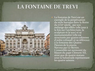  La fontaine de Trevi est un
exemple de la perpétuation
du style baroque dans la Rome
du XVIIIe siècle, par son
mélange des effets (elle joue à
la fois sur l'architecture, la
sculpture et le son) et sa
monumentalité (elle est
structurée par quatre colonnes
d'ordre colossal) et sa référence
à la fontaine des Quatre-
Fleuves de la piazza
Navona par Le Bernin.
L'ensemble est surmonté du
blason du pape Clément XII,
ainsi que de quatre statues
sous la balustrade représentant
les quatre saisons.
 