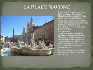  Construite à l'emplacement de
l'ancien stade Romain de
Domitien (81-96 après J.C) elle
reprend la forme de la piste.
 Longtemps laissée à l'abandon,
avant de devenir un marché, c'est
le Pape Innocent X qui
commande la rénovation de la
place vers 1650.
 Il commande
au Bernin la Fontaine des
Quatre Fleuves pour orner le
centre de la place Navone. De
même l'église Sant'Agnese in
Agone est restructurée et son
sens inversé pour que la façade
(de Borromini) donne sur la
piazza Navona.
 Le palais familial, qui bordait la
place est par ailleurs lui aussi
reconstruit.
 