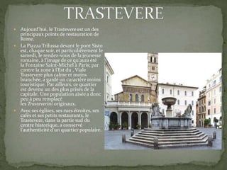  Aujourd'hui, le Trastevere est un des
principaux points de restauration de
Rome.
 La Piazza Trilussa devant le pont Sisto
est, chaque soir, et particulièrement le
samedi, le rendez-vous de la jeunesse
romaine, à l'image de ce qu'aura été
la Fontaine Saint-Michel à Paris; par
contre la zone à l'Est du , Viale
Trastevere plus calme et moins
branchée, a gardé un caractère moins
touristique. Par ailleurs, ce quartier
est devenu un des plus prisés de la
capitale. Une population aisée a donc
peu à peu remplacé
les Trasteverini originaux.
 Avec ses églises, ses rues étroites, ses
cafés et ses petits restaurants, le
Trastevere, dans la partie sud du
centre historique, a conservé
l'authenticité d'un quartier populaire.
 