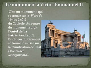 C’est un monument qui
se trouve sur la Place de
Venise à côté
du Capitole. Au centre
du monument surgit
l'Autel de La
Patrie tandis qu'à
l'intérieur du bâtiment
se trouve le musée sur
la réunification de l'Italie
(Museo del
Risorgimento).
 