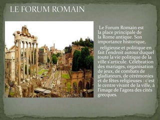 Le Forum Romain est
la place principale de
la Rome antique. Son
importance historique,
religieuse et politique en
fait l'endroit autour duquel
toute la vie politique de la
ville s'articule. Célébration
des mariages, organisation
de jeux, de combats de
gladiateurs, de cérémonies
et de fêtes religieuses : c'est
le centre vivant de la ville, à
l'image de l'agora des cités
grecques.
 