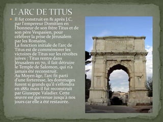  Il fut construit en 81 après J.C,
par l'empereur Domitien en
l'honneur de son frère Titus et de
son père Vespasien, pour
célébrer la prise de Jérusalem
par les Romains.
La fonction initiale de l’arc de
Titus est de commémorer les
victoires de Titus sur les révoltes
juives : Titus rentre dans
Jérusalem en 70, il fait détruire
le Temple de Salomon, qui n’a
jamais été reconstruit.
Au Moyen âge, l’arc fit parti
d’une forteresse, les dommages
furent si grands qu’il s’effondra
en 1882 mais il fut reconstruit
par Giuseppe Valadier. Cette
œuvre est parvenue jusqu'à nos
jours car elle a été restaurée.
 