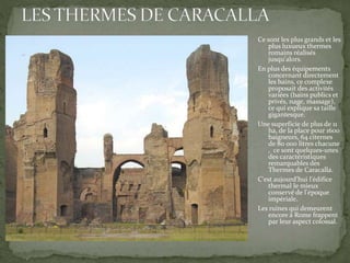 Ce sont les plus grands et les
plus luxueux thermes
romains réalisés
jusqu'alors.
En plus des équipements
concernant directement
les bains, ce complexe
proposait des activités
variées (bains publics et
privés, nage, massage),
ce qui explique sa taille
gigantesque.
Une superficie de plus de 11
ha, de la place pour 1600
baigneurs, 64 citernes
de 80 000 litres chacune
, ce sont quelques-unes
des caractéristiques
remarquables des
Thermes de Caracalla.
C'est aujourd’hui l'édifice
thermal le mieux
conservé de l'époque
impériale.
Les ruines qui demeurent
encore à Rome frappent
par leur aspect colossal.
 