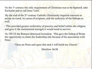 In the 1 st  century the only requirement of Christians was to be baptized, take Eucharist and to call Jesus ‘Lord’. By the end of the 2 nd  century Catholic Christianity required converts to accept its creed, its canon of scripture, and the authority of the bishops as well. This provided greater uniformity of practice and belief within the religion and gave it the institutional strength it would need to survive. In 135 CE the Romans destroyed Jerusalem.  This gave the bishop of Rome the opportunity to claim the leadership role because of his association with Peter. “ Thou art Peter and upon this rock I will build my Church.” Matthew 16:18 