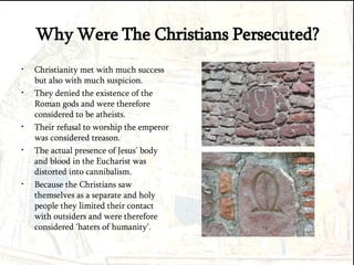 Why Were The Christians Persecuted? Christianity met with much success but also with much suspicion. They denied the existence of the Roman gods and were therefore considered to be atheists.  Their refusal to worship the emperor was considered treason. The actual presence of Jesus’ body and blood in the Eucharist was distorted into cannibalism. Because the Christians saw themselves as a separate and holy people they limited their contact with outsiders and were therefore considered ‘haters of humanity’. 
