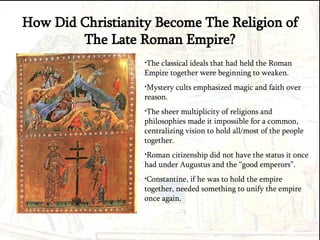 How Did Christianity Become The Religion of The Late Roman Empire? The classical ideals that had held the Roman Empire together were beginning to weaken. Mystery cults emphasized magic and faith over reason. The sheer multiplicity of religions and philosophies made it impossible for a common, centralizing vision to hold all/most of the people together. Roman citizenship did not have the status it once had under Augustus and the “good emperors”. Constantine, if he was to hold the empire together, needed something to unify the empire once again.  