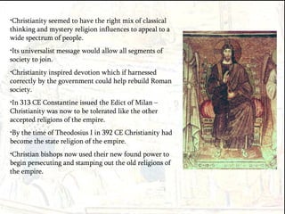 Christianity seemed to have the right mix of classical thinking and mystery religion influences to appeal to a wide spectrum of people. Its universalist message would allow all segments of society to join. Christianity inspired devotion which if harnessed correctly by the government could help rebuild Roman society. In 313 CE Constantine issued the Edict of Milan – Christianity was now to be tolerated like the other accepted religions of the empire. By the time of Theodosius I in 392 CE Christianity had become the state religion of the empire. Christian bishops now used their new found power to begin persecuting and stamping out the old religions of the empire. 