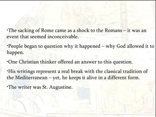 The sacking of Rome came as a shock to the Romans – it was an event that seemed inconceivable.  People began to question why it happened – why God allowed it to happen. One Christian thinker offered an answer to this question. His writings represent a real break with the classical tradition of the Mediterranean – yet, he keeps it alive in a different form. The writer was St. Augustine. 