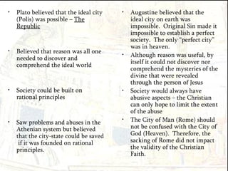 Plato believed that the ideal city (Polis) was possible –  The Republic Believed that reason was all one needed to discover and comprehend the ideal world Society could be built on rational principles Saw problems and abuses in the Athenian system but believed that the city-state could be saved  if it was founded on rational principles. Augustine believed that the ideal city on earth was impossible.  Original Sin made it impossible to establish a perfect society.  The only “perfect city” was in heaven. Although reason was useful, by itself it could not discover nor comprehend the mysteries of the divine that were revealed through the person of Jesus Society would always have abusive aspects – the Christian can only hope to limit the extent of the abuse The City of Man (Rome) should not be confused with the City of God (Heaven).  Therefore, the sacking of Rome did not impact the validity of the Christian Faith. 