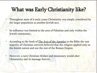 What was Early Christianity like? Throughout most of it early years Christianity was simply considered by the larger population as another Jewish sect. Its influence was limited to the area of Palestine and only within the Jewish community. According to the book of  The Acts of the Apostles  in the Bible the vast majority of Christian converts believed that the religion applied only to the Jewish nation and not the rest of the Roman Empire. However, a new Christian thinker and missionary would alter Christianity and its message forever. 