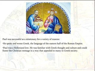 Paul was successful as a missionary for a variety of reasons: He spoke and wrote Greek, the language of the eastern half of the Roman Empire. Paul was a Hellenized Jew. He was familiar with Greek thought and culture and could frame the Christian message in a way that appealed to many in Greek society. 