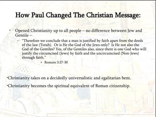 How Paul Changed The Christian Message: Opened Christianity up to all people – no difference between Jew and Gentile –  “ Therefore we conclude that a man is justified by faith apart from the deeds of the law (Torah).  Or is He the God of the Jews only?  Is He not also the God of the Gentiles? Yes, of the Gentiles also, since there is one God who will justify the circumcised (Jews) by faith and the uncircumcised (Non-Jews) through faith.” Romans 3:27-30 Christianity takes on a decidedly universalistic and egalitarian bent. Christianity becomes the spiritual equivalent of Roman citizenship. 