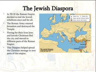 The Jewish Diaspora In 70 CE the Roman Empire decided to end the Jewish rebellions once and for all. The Roman Army entered Jerusalem and destroyed the Temple. Fleeing for their lives Jews and Jewish-Christians fled the city and moved to different parts of the Roman Empire. This Diaspora helped spread the Christian message to new parts of the empire. 