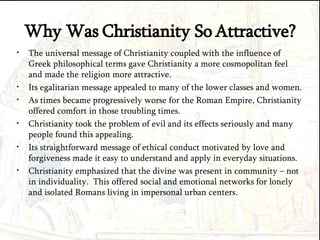 Why Was Christianity So Attractive? The universal message of Christianity coupled with the influence of Greek philosophical terms gave Christianity a more cosmopolitan feel and made the religion more attractive. Its egalitarian message appealed to many of the lower classes and women. As times became progressively worse for the Roman Empire, Christianity offered comfort in those troubling times. Christianity took the problem of evil and its effects seriously and many people found this appealing. Its straightforward message of ethical conduct motivated by love and forgiveness made it easy to understand and apply in everyday situations. Christianity emphasized that the divine was present in community – not in individuality.  This offered social and emotional networks for lonely and isolated Romans living in impersonal urban centers. 