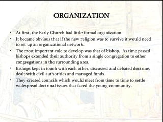 ORGANIZATION At first, the Early Church had little formal organization. It became obvious that if the new religion was to survive it would need to set up an organizational network. The most important role to develop was that of bishop.  As time passed bishops extended their authority from a single congregation to other congregations in the surrounding area. Bishops kept in touch with each other, discussed and debated doctrine, dealt with civil authorities and managed funds. They created councils which would meet from time to time to settle widespread doctrinal issues that faced the young community. 