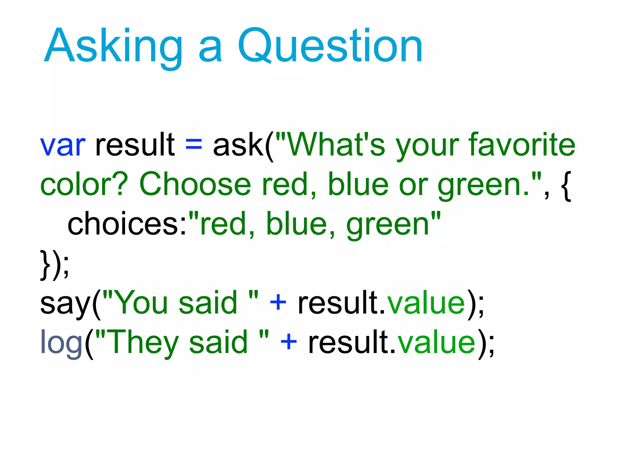 Asking a Question
var result = ask("What's your favorite
color? Choose red, blue or green.", {
choices:"red, blue, green"
});
say("You said " + result.value);
log("They said " + result.value);
1
 